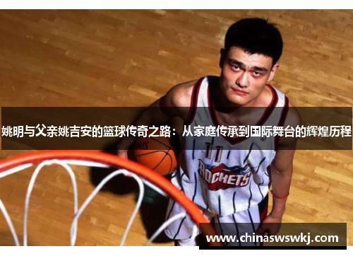 姚明与父亲姚吉安的篮球传奇之路：从家庭传承到国际舞台的辉煌历程