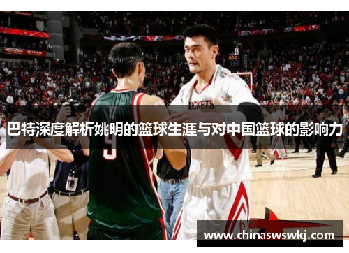 巴特深度解析姚明的篮球生涯与对中国篮球的影响力