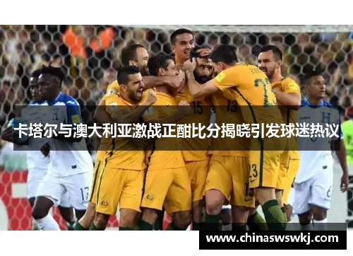 卡塔尔与澳大利亚激战正酣比分揭晓引发球迷热议