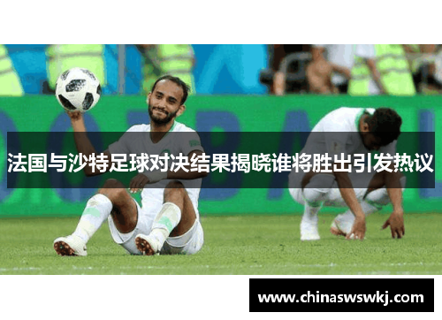 法国与沙特足球对决结果揭晓谁将胜出引发热议